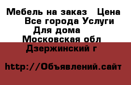 Мебель на заказ › Цена ­ 0 - Все города Услуги » Для дома   . Московская обл.,Дзержинский г.